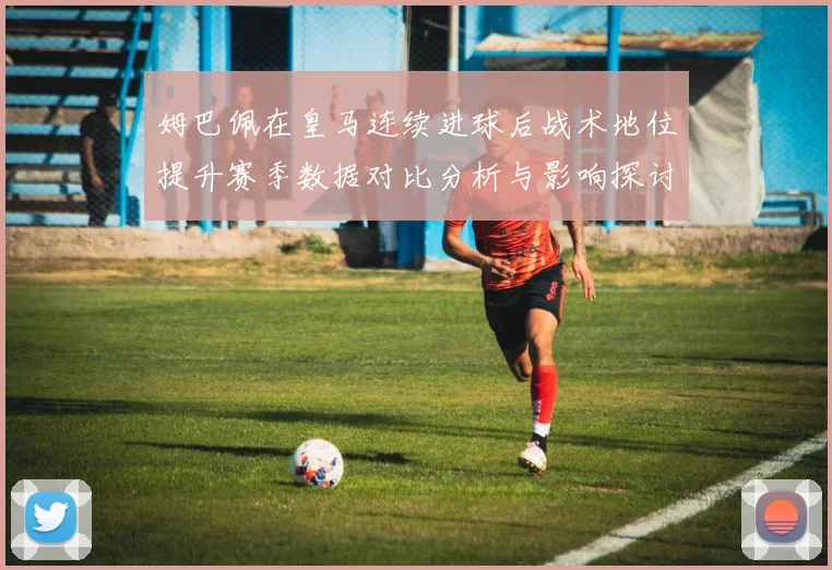 姆巴佩在皇马连续进球后战术地位提升赛季数据对比分析与影响探讨