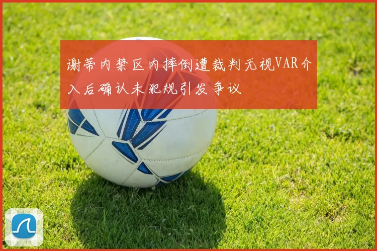谢蒂内禁区内摔倒遭裁判无视VAR介入后确认未犯规引发争议