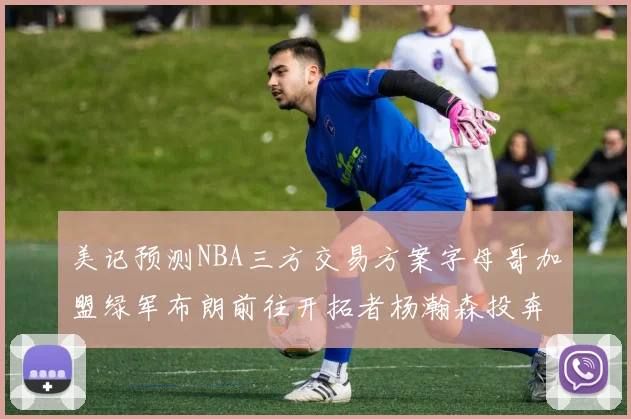 美记预测NBA三方交易方案字母哥加盟绿军布朗前往开拓者杨瀚森投奔雄鹿