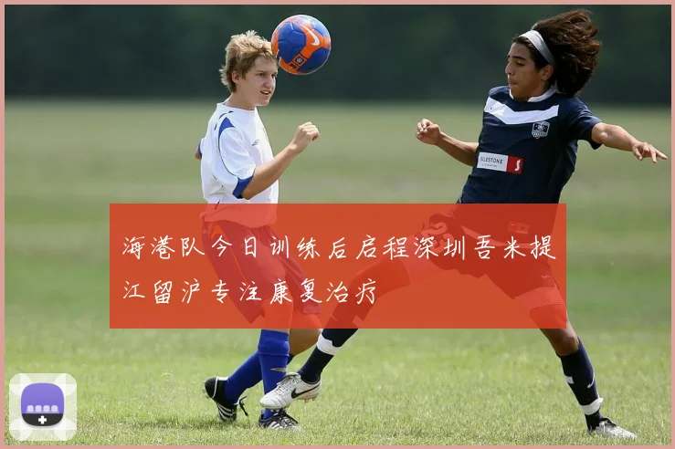 海港队今日训练后启程深圳吾米提江留沪专注康复治疗
