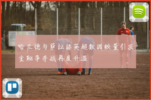 哈兰德与萨拉赫英超数据较量引发金靴争夺战再度升温