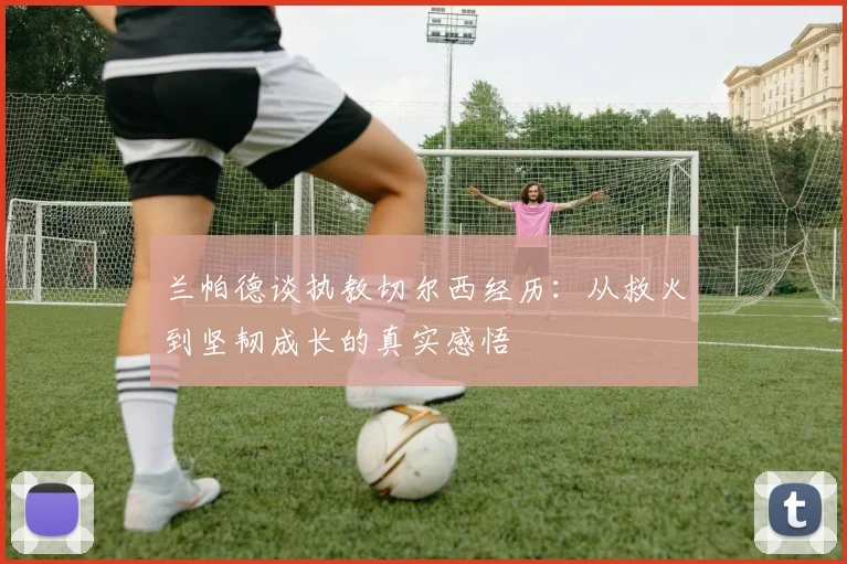 兰帕德谈执教切尔西经历：从救火到坚韧成长的真实感悟