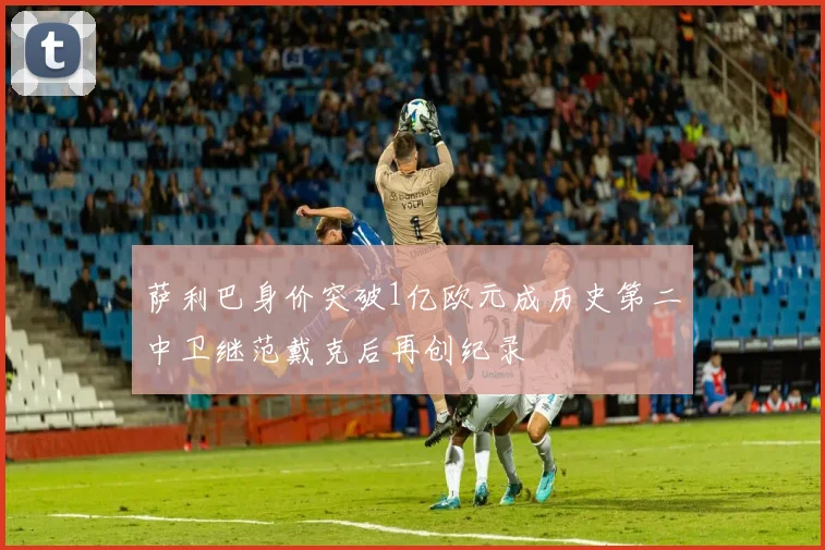 萨利巴身价突破1亿欧元成历史第二中卫继范戴克后再创纪录