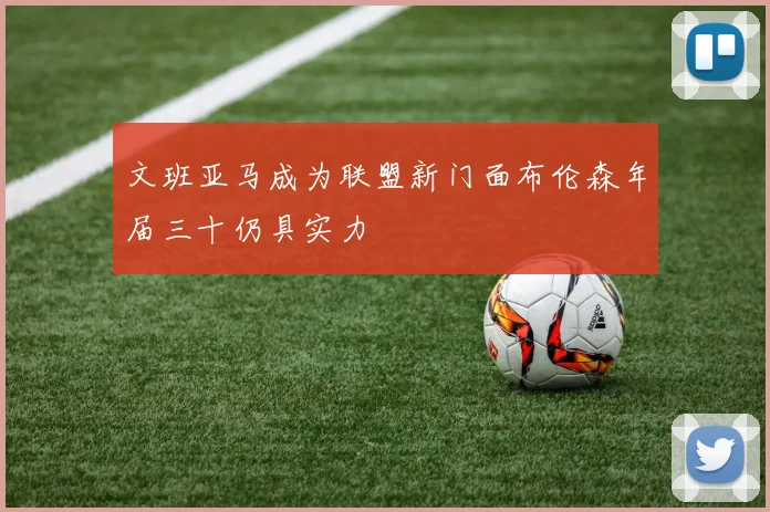 文班亚马成为联盟新门面布伦森年届三十仍具实力