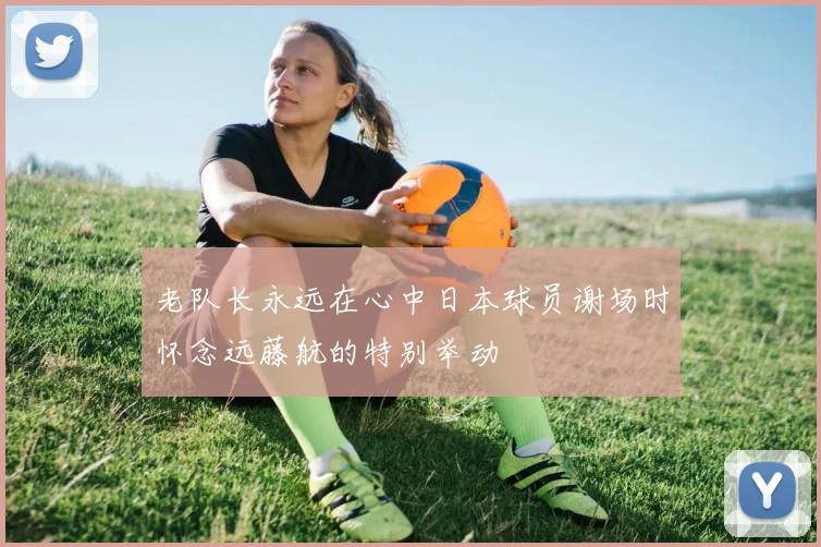 老队长永远在心中日本球员谢场时怀念远藤航的特别举动