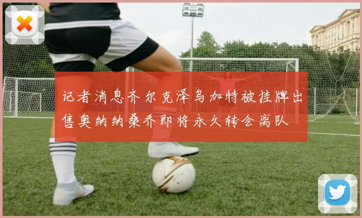 记者消息齐尔克泽乌加特被挂牌出售奥纳纳桑乔即将永久转会离队