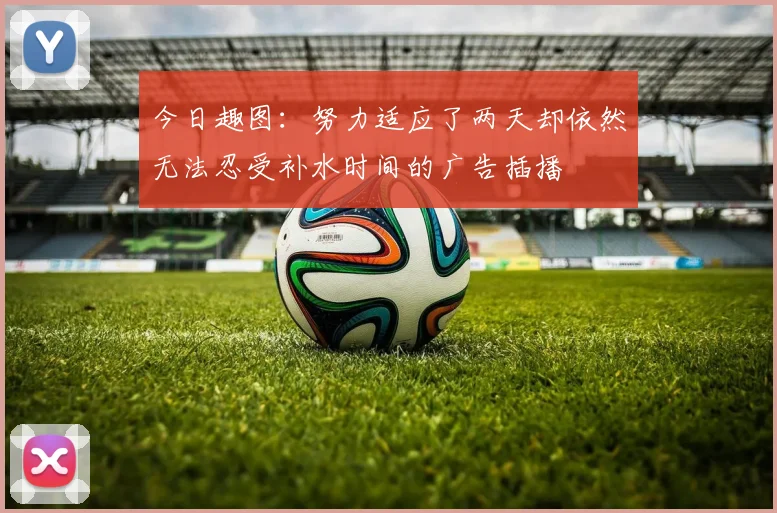 今日趣图：努力适应了两天却依然无法忍受补水时间的广告插播