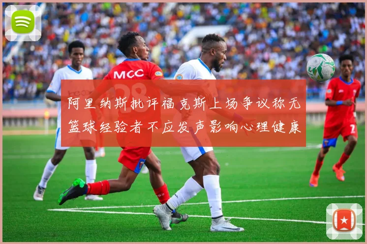 阿里纳斯批评福克斯上场争议称无篮球经验者不应发声影响心理健康