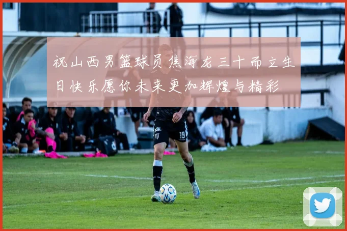 祝山西男篮球员焦海龙三十而立生日快乐愿你未来更加辉煌与精彩