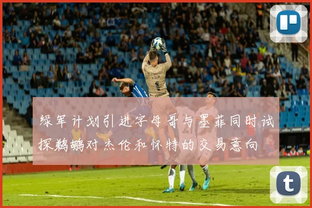 绿军计划引进字母哥与墨菲同时试探鹈鹕对杰伦和怀特的交易意向