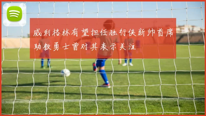 威利格林有望担任独行侠新帅首席助教勇士曾对其表示关注