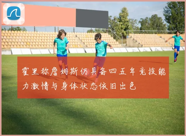 霍里称詹姆斯仍具备四五年竞技能力激情与身体状态依旧出色