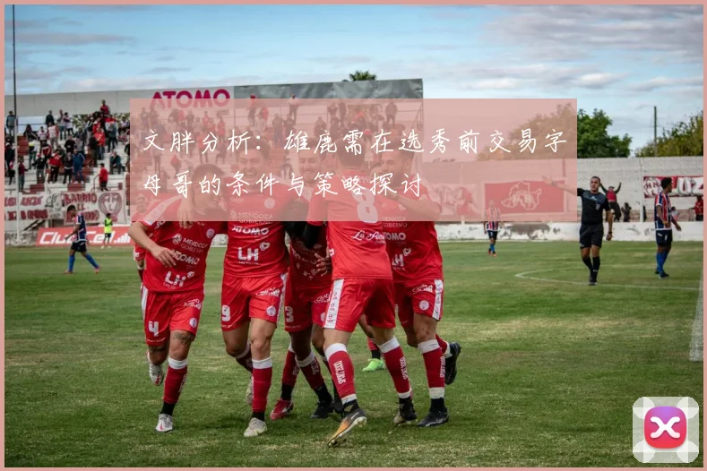 文胖分析：雄鹿需在选秀前交易字母哥的条件与策略探讨
