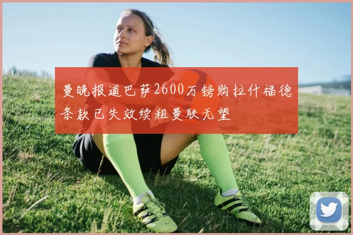 曼晚报道巴萨2600万镑购拉什福德条款已失效续租曼联无望