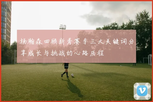 杨瀚森回顾新秀赛季三大关键词分享成长与挑战的心路历程