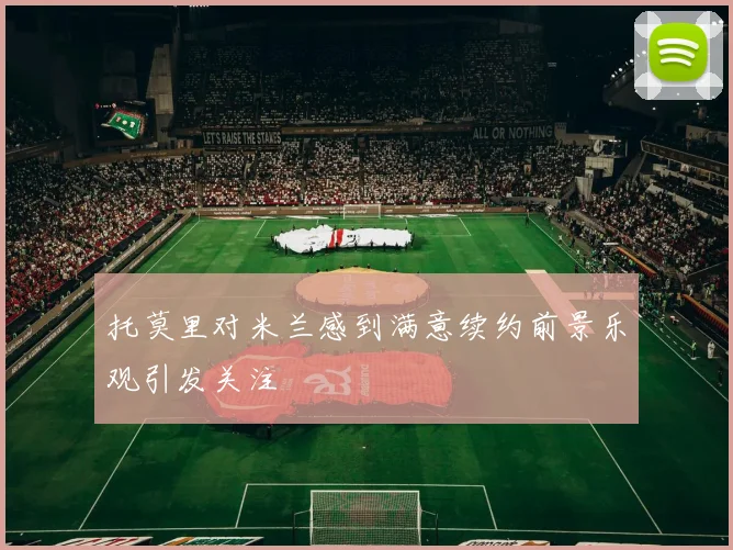 托莫里对米兰感到满意续约前景乐观引发关注