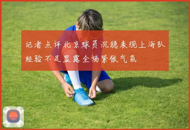 记者点评北京球员沉稳表现上海队经验不足显露全场紧张气氛