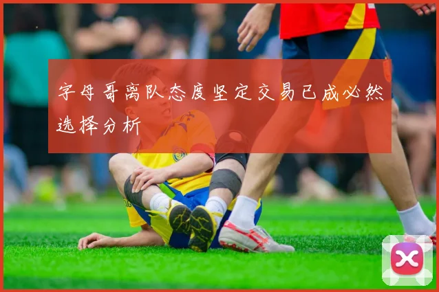 字母哥离队态度坚定交易已成必然选择分析