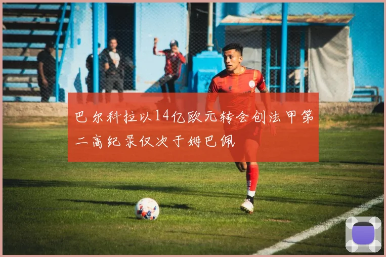 巴尔科拉以14亿欧元转会创法甲第二高纪录仅次于姆巴佩