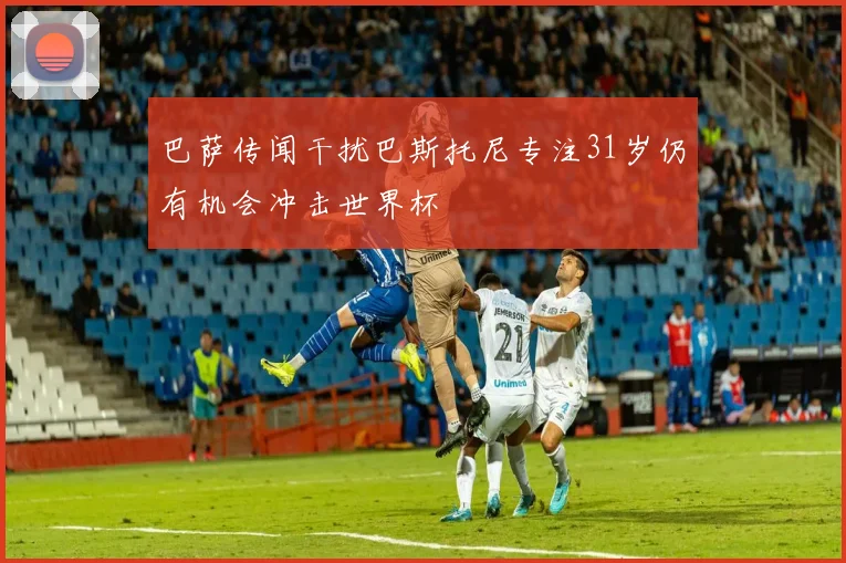 巴萨传闻干扰巴斯托尼专注31岁仍有机会冲击世界杯