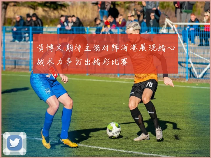 黄博文期待主场对阵海港展现精心战术力争打出精彩比赛