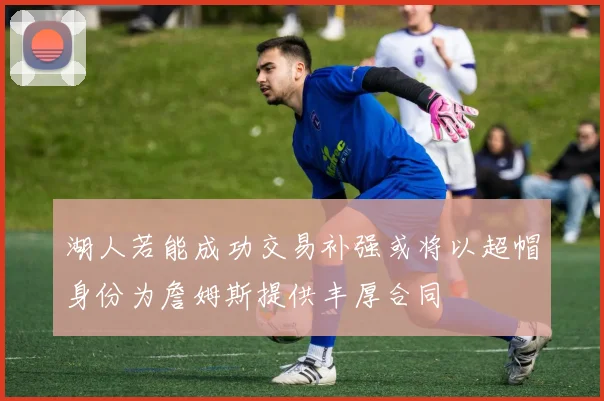 湖人若能成功交易补强或将以超帽身份为詹姆斯提供丰厚合同
