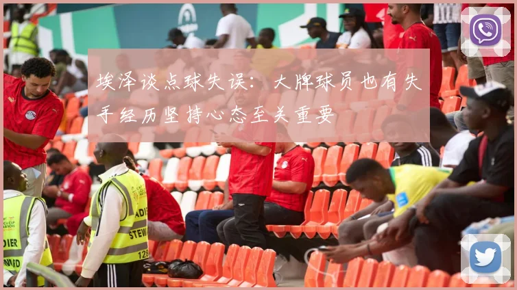 埃泽谈点球失误：大牌球员也有失手经历坚持心态至关重要